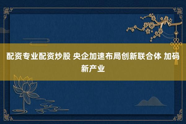 配资专业配资炒股 央企加速布局创新联合体 加码新产业