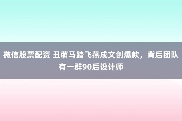 微信股票配资 丑萌马踏飞燕成文创爆款，背后团队有一群90后设计师