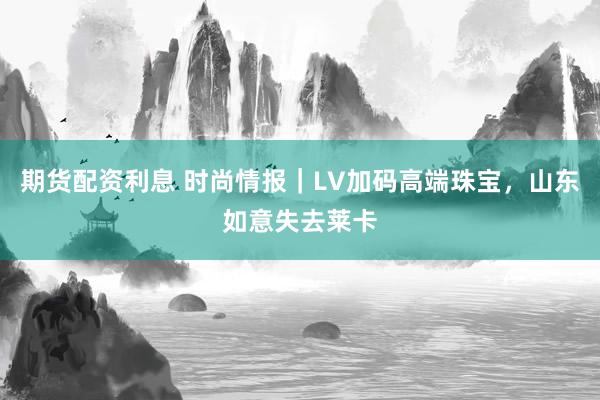 期货配资利息 时尚情报｜LV加码高端珠宝，山东如意失去莱卡