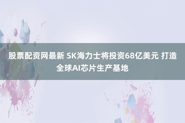 股票配资网最新 SK海力士将投资68亿美元 打造全球AI芯片生产基地