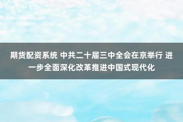 期货配资系统 中共二十届三中全会在京举行 进一步全面深化改革