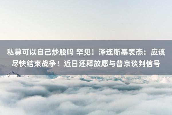 私募可以自己炒股吗 罕见！泽连斯基表态：应该尽快结束战争！近