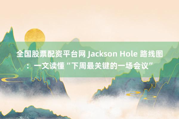 全国股票配资平台网 Jackson Hole 路线图：一文读