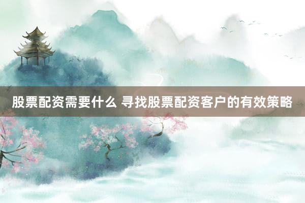 股票配资需要什么 寻找股票配资客户的有效策略