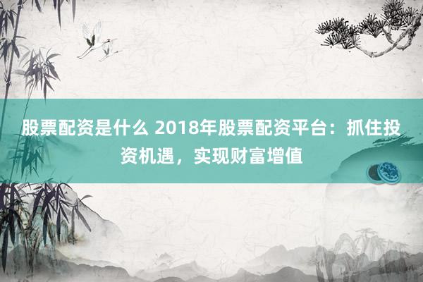 股票配资是什么 2018年股票配资平台：抓住投资机遇，实现财富增值