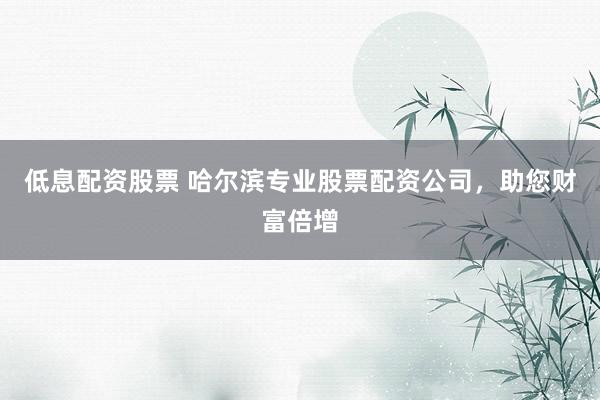 低息配资股票 哈尔滨专业股票配资公司，助您财富倍增