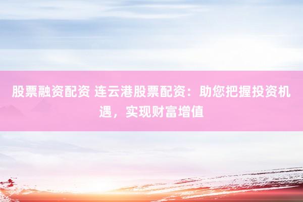 股票融资配资 连云港股票配资：助您把握投资机遇，实现财富增值