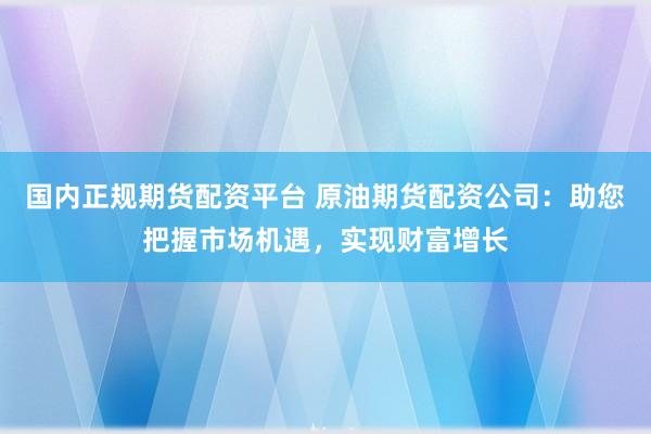 国内正规期货配资平台 原油期货配资公司：助您把握市场机遇，实现财富增长