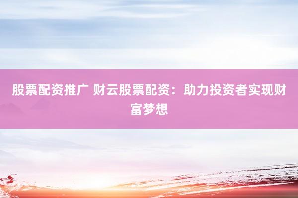 股票配资推广 财云股票配资：助力投资者实现财富梦想