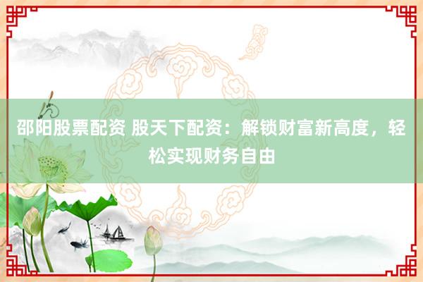 邵阳股票配资 股天下配资：解锁财富新高度，轻松实现财务自由