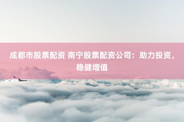 成都市股票配资 南宁股票配资公司：助力投资，稳健增值