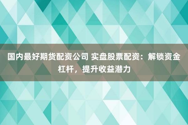 国内最好期货配资公司 实盘股票配资：解锁资金杠杆，提升收益潜