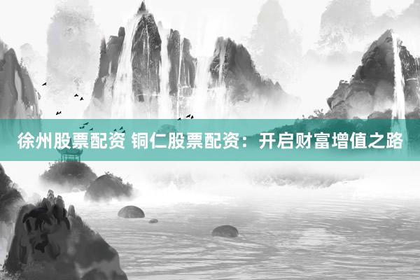 徐州股票配资 铜仁股票配资：开启财富增值之路