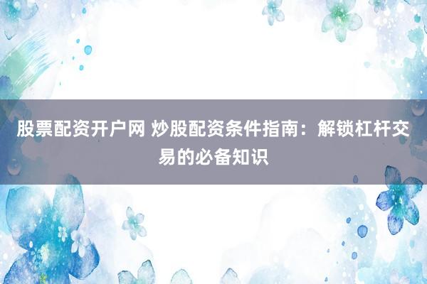 股票配资开户网 炒股配资条件指南：解锁杠杆交易的必备知识