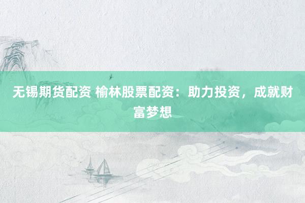 无锡期货配资 榆林股票配资：助力投资，成就财富梦想
