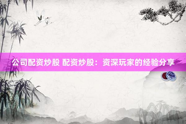 公司配资炒股 配资炒股：资深玩家的经验分享