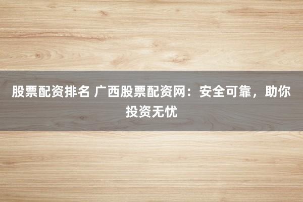 股票配资排名 广西股票配资网：安全可靠，助你投资无忧