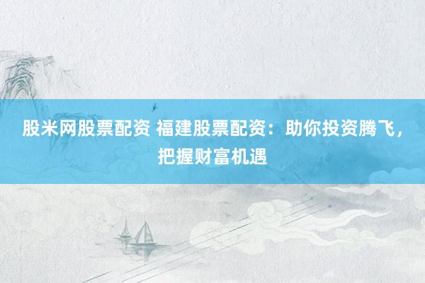 股米网股票配资 福建股票配资：助你投资腾飞，把握财富机遇