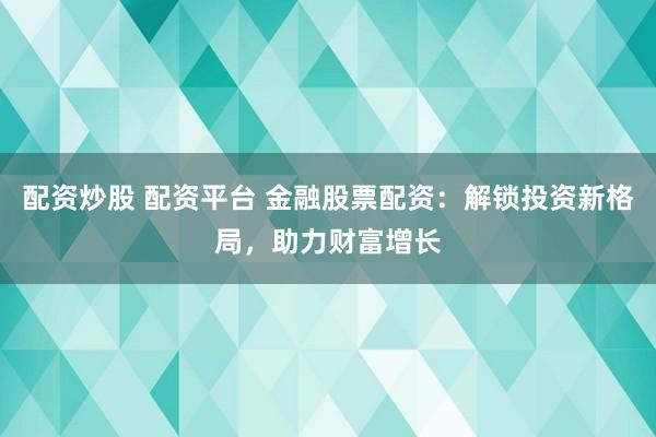 配资炒股 配资平台 金融股票配资：解锁投资新格局，助力财富增