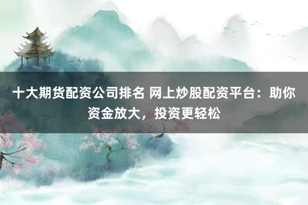 十大期货配资公司排名 网上炒股配资平台：助你资金放大，投资更