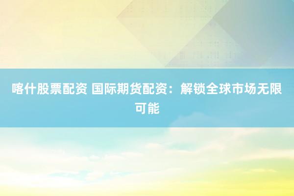 喀什股票配资 国际期货配资：解锁全球市场无限可能
