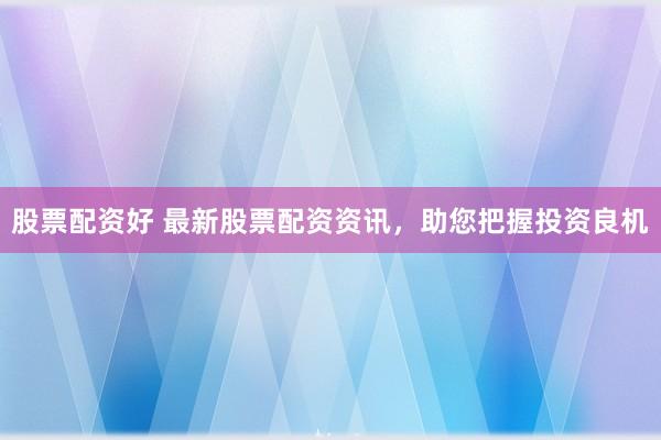 股票配资好 最新股票配资资讯，助您把握投资良机