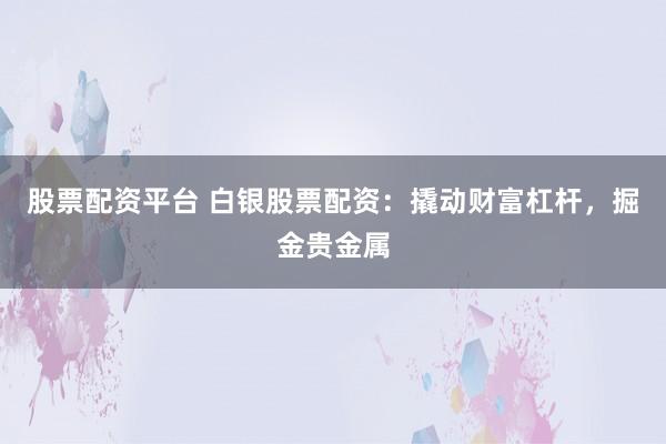 股票配资平台 白银股票配资：撬动财富杠杆，掘金贵金属