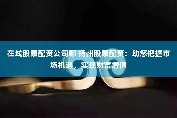 在线股票配资公司哪 扬州股票配资：助您把握市场机遇，实现财富增值
