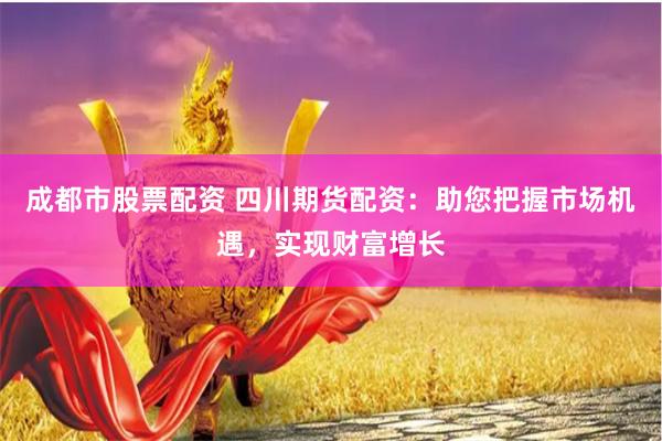 成都市股票配资 四川期货配资：助您把握市场机遇，实现财富增长