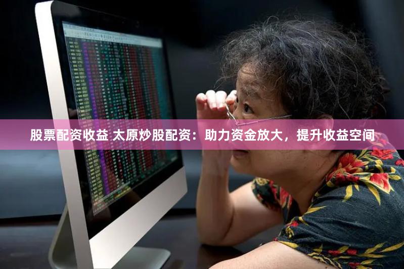 股票配资收益 太原炒股配资：助力资金放大，提升收益空间