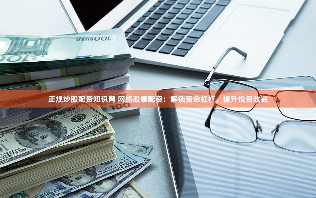 正规炒股配资知识网 网络股票配资：解锁资金杠杆，提升投资收益