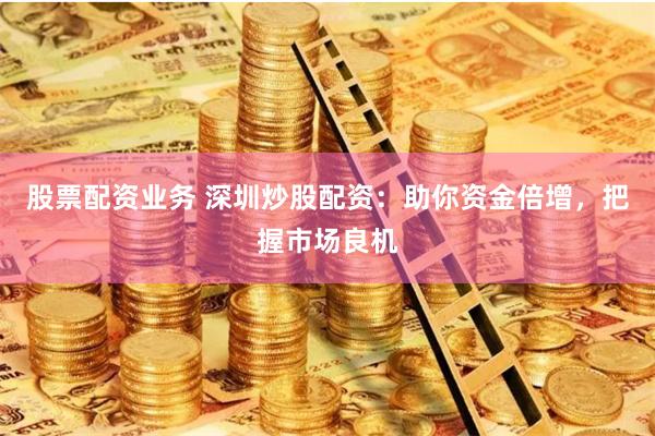 股票配资业务 深圳炒股配资：助你资金倍增，把握市场良机