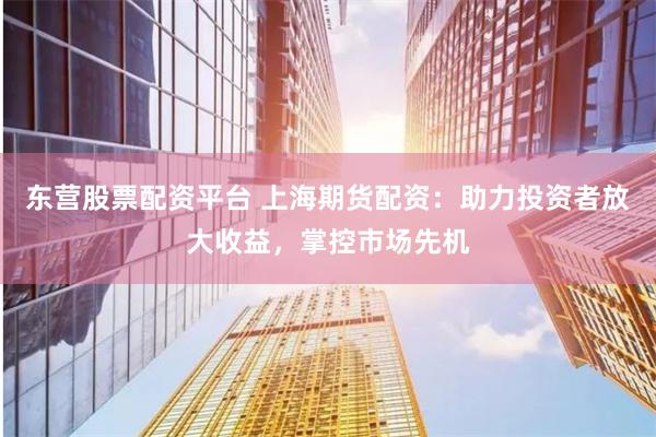 东营股票配资平台 上海期货配资：助力投资者放大收益，掌控市场先机