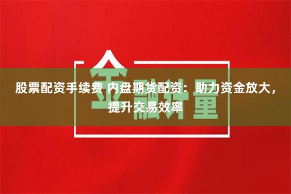 股票配资手续费 内盘期货配资：助力资金放大，提升交易效率