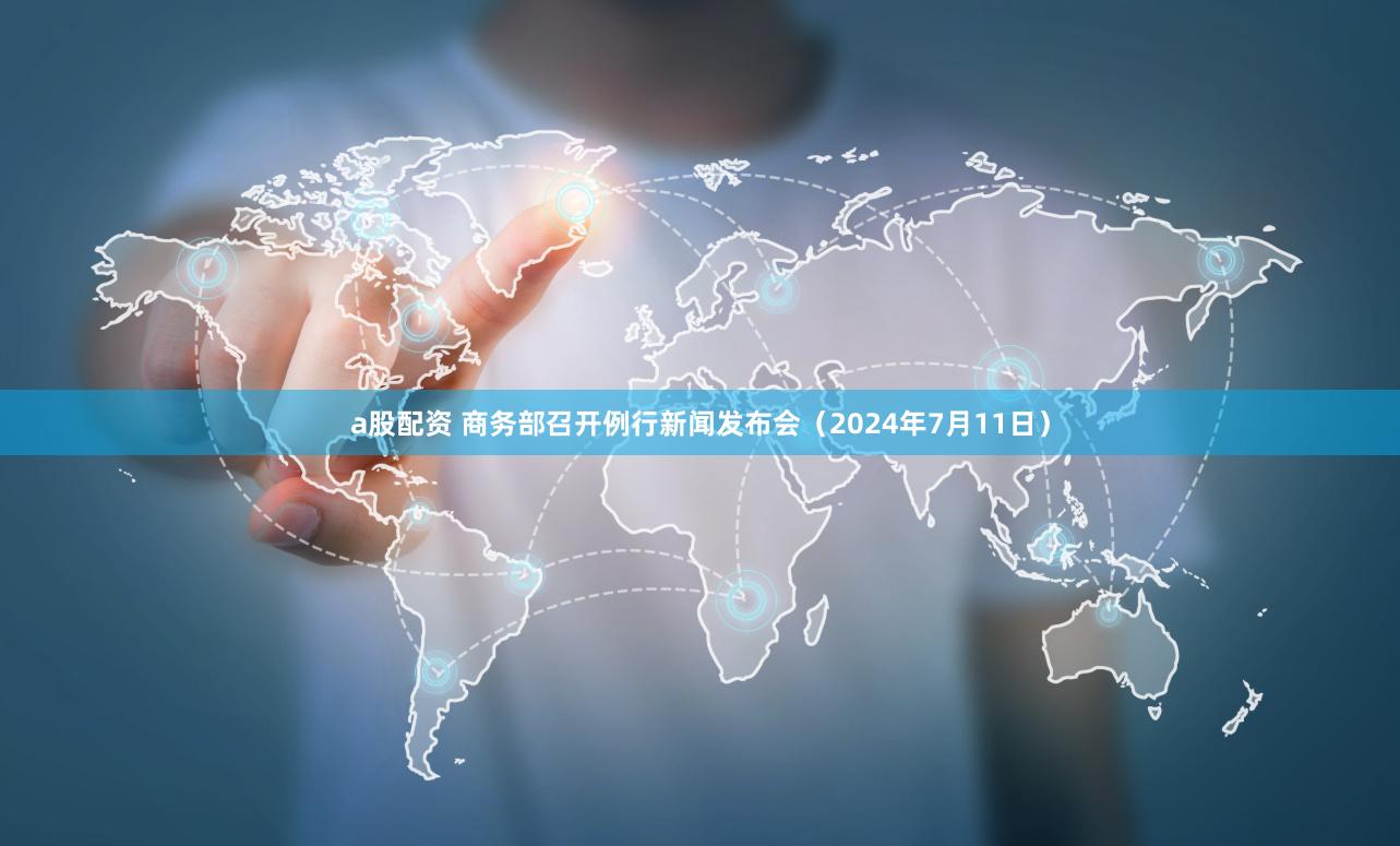 a股配资 商务部召开例行新闻发布会（2024年7月11日）