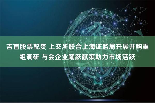 吉首股票配资 上交所联合上海证监局开展并购重组调研 与会企业踊跃献策助力市场活跃