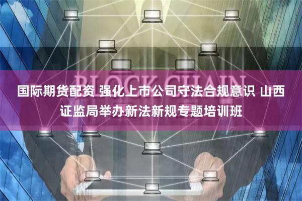 国际期货配资 强化上市公司守法合规意识 山西证监局举办新法新规专题培训班