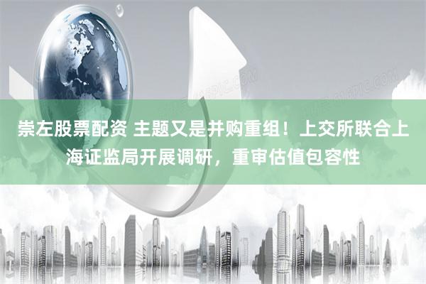 崇左股票配资 主题又是并购重组！上交所联合上海证监局开展调研，重审估值包容性