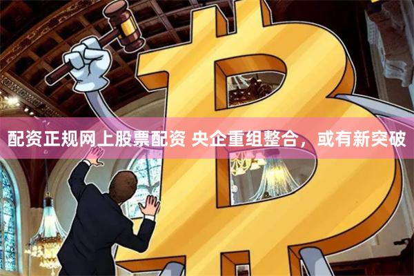 配资正规网上股票配资 央企重组整合，或有新突破