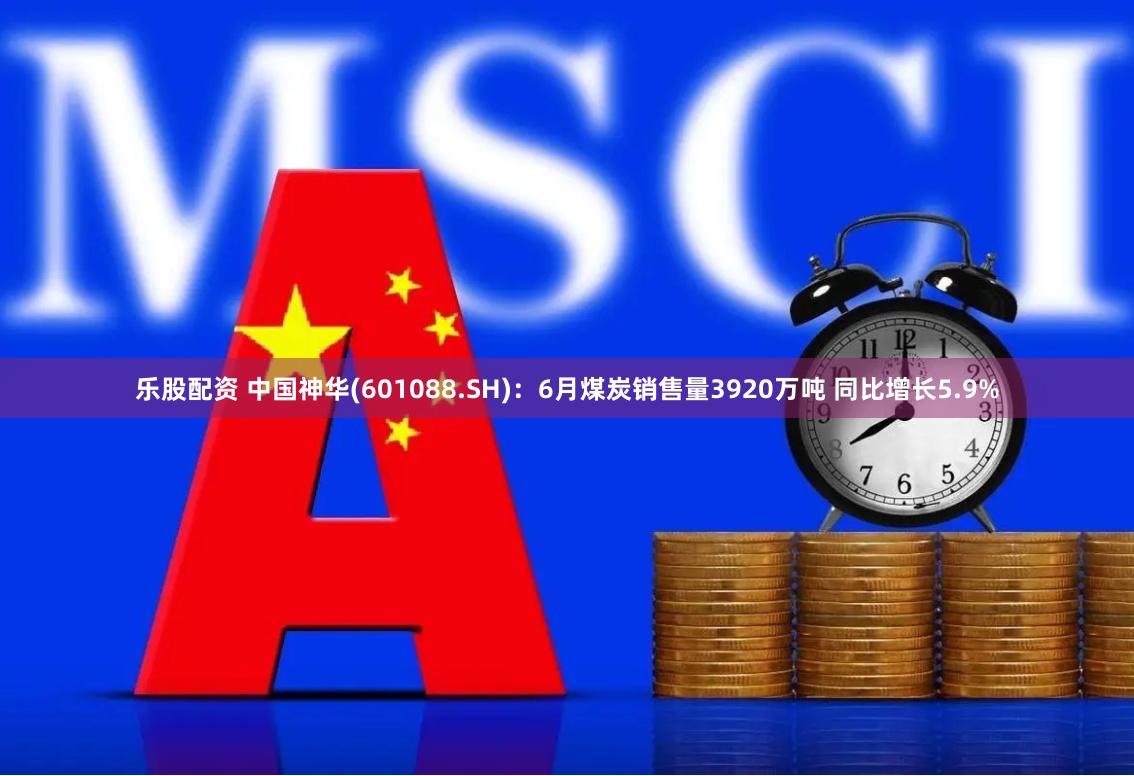 乐股配资 中国神华(601088.SH)：6月煤炭销售量3920万吨 同比增长5.9%