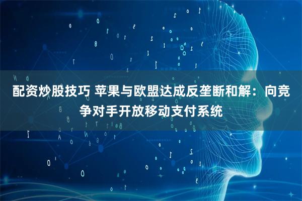 配资炒股技巧 苹果与欧盟达成反垄断和解：向竞争对手开放移动支付系统