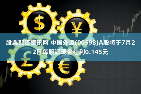 股票配资资讯网 中国外运(00598)A股将于7月22日每股派现金红利0.145元
