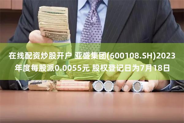 在线配资炒股开户 亚盛集团(600108.SH)2023年度每股派0.0055元 股权登记日为7月18日
