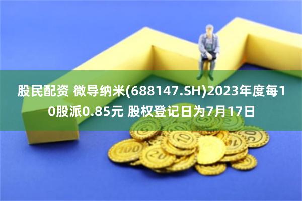 股民配资 微导纳米(688147.SH)2023年度每10股派0.85元 股权登记日为7月17日