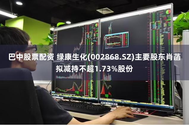 巴中股票配资 绿康生化(002868.SZ)主要股东肖菡拟减持不超1.73%股份
