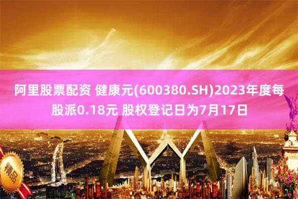 阿里股票配资 健康元(600380.SH)2023年度每股派0.18元 股权登记日为7月17日