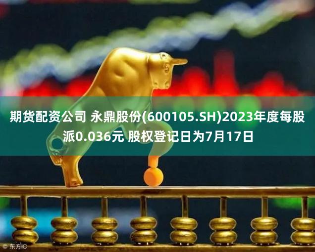 期货配资公司 永鼎股份(600105.SH)2023年度每股派0.036元 股权登记日为7月17日