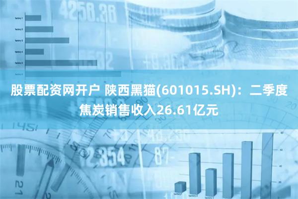 股票配资网开户 陕西黑猫(601015.SH)：二季度焦炭销售收入26.61亿元