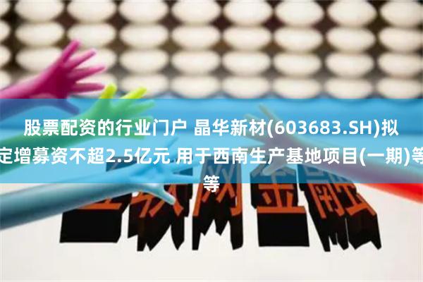 股票配资的行业门户 晶华新材(603683.SH)拟定增募资不超2.5亿元 用于西南生产基地项目(一期)等