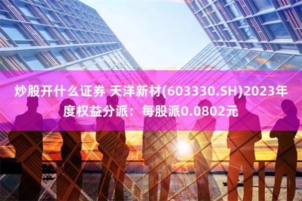 炒股开什么证券 天洋新材(603330.SH)2023年度权益分派：每股派0.0802元